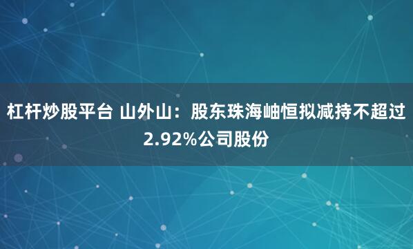 杠杆炒股平台 山外山：股东珠海岫恒拟减持不超过2.92%公司股份