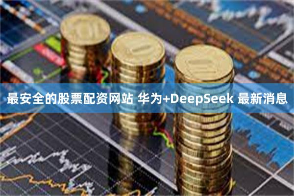 最安全的股票配资网站 华为+DeepSeek 最新消息