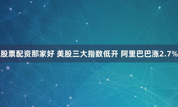 股票配资那家好 美股三大指数低开 阿里巴巴涨2.7%