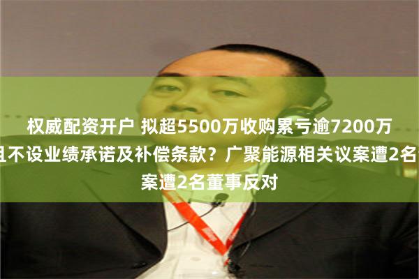 权威配资开户 拟超5500万收购累亏逾7200万元公司 且不设业绩承诺及补偿条款？广聚能源相关议案遭2名董事反对