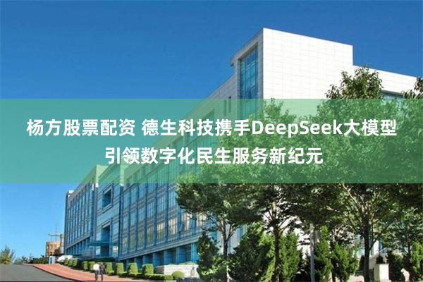 杨方股票配资 德生科技携手DeepSeek大模型 引领数字化民生服务新纪元