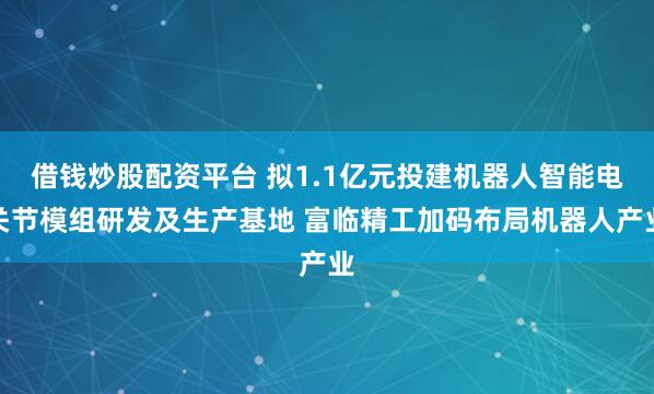 借钱炒股配资平台 拟1.1亿元投建机器人智能电关节模组研发及生产基地 富临精工加码布局机器人产业