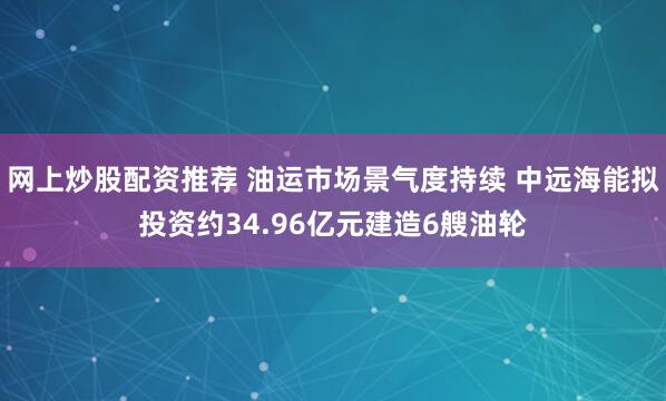 网上炒股配资推荐 油运市场景气度持续 中远海能拟投资约34.96亿元建造6艘油轮