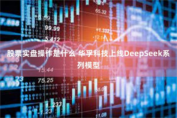 股票实盘操作是什么 华孚科技上线DeepSeek系列模型