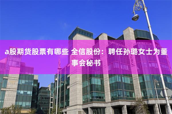 a股期货股票有哪些 全信股份：聘任孙璐女士为董事会秘书