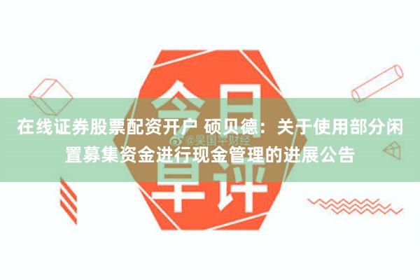 在线证券股票配资开户 硕贝德：关于使用部分闲置募集资金进行现金管理的进展公告