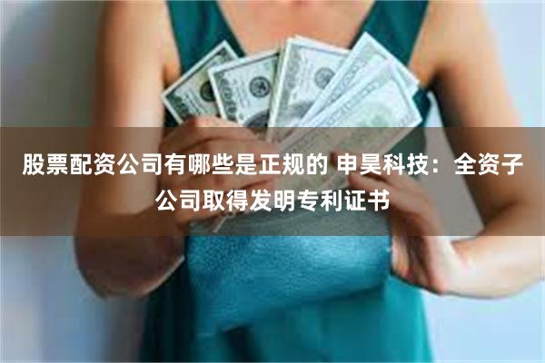 股票配资公司有哪些是正规的 申昊科技：全资子公司取得发明专利证书