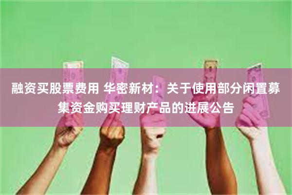 融资买股票费用 华密新材：关于使用部分闲置募集资金购买理财产品的进展公告