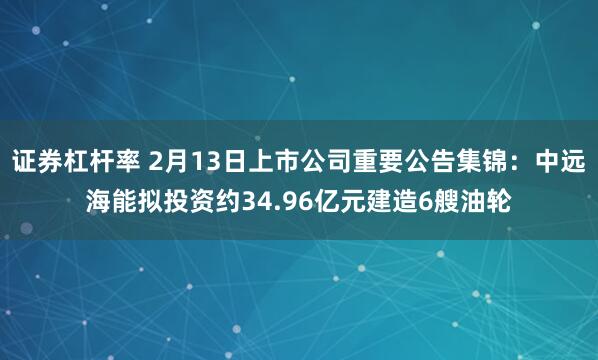 证券杠杆率 2月13日上市公司重要公告集锦：中远海能拟投资约34.96亿元建造6艘油轮