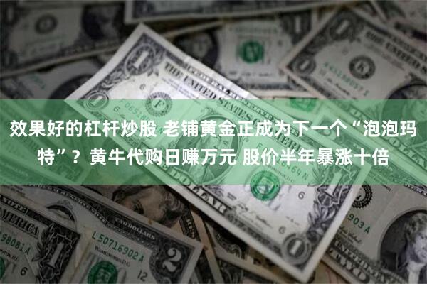 效果好的杠杆炒股 老铺黄金正成为下一个“泡泡玛特”？黄牛代购日赚万元 股价半年暴涨十倍