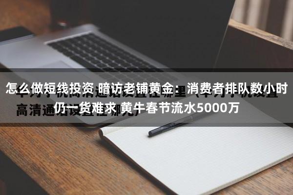 怎么做短线投资 暗访老铺黄金：消费者排队数小时仍一货难求 黄牛春节流水5000万