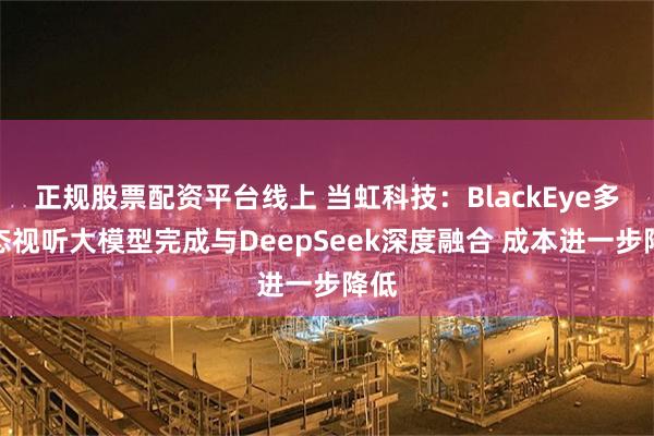 正规股票配资平台线上 当虹科技：BlackEye多模态视听大模型完成与DeepSeek深度融合 成本进一步降低