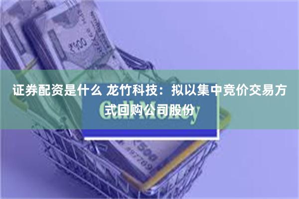 证券配资是什么 龙竹科技：拟以集中竞价交易方式回购公司股份