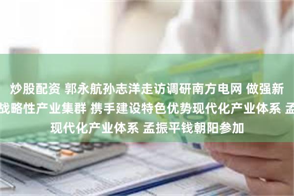 炒股配资 郭永航孙志洋走访调研南方电网 做强新能源与新型储能战略性产业集群 携手建设特色优势现代化产业体系 孟振平钱朝阳参加