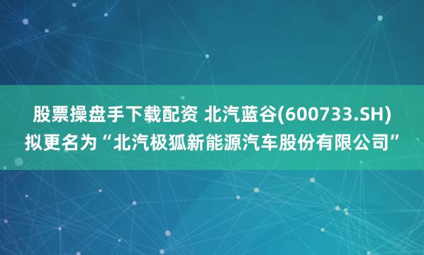 股票操盘手下载配资 北汽蓝谷(600733.SH)拟更名为“北汽极狐新能源汽车股份有限公司”