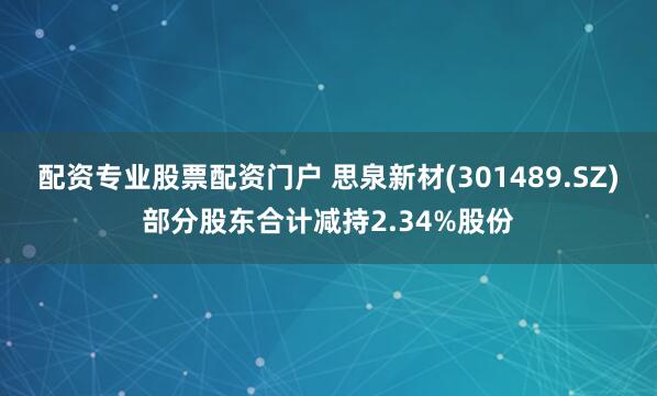 配资专业股票配资门户 思泉新材(301489.SZ)部分股东合计减持2.34%股份