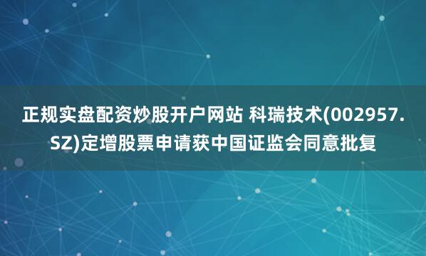 正规实盘配资炒股开户网站 科瑞技术(002957.SZ)定增股票申请获中国证监会同意批复