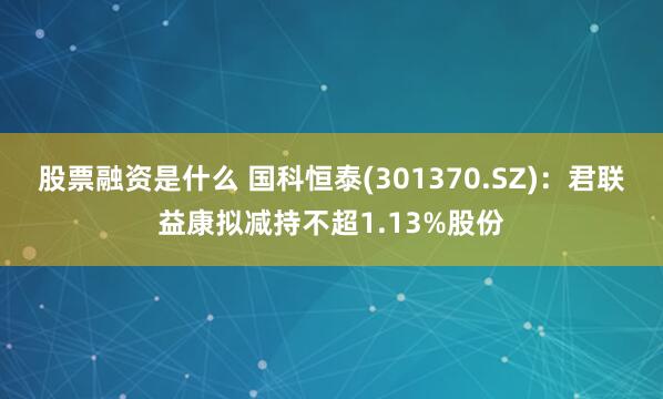 股票融资是什么 国科恒泰(301370.SZ)：君联益康拟减持不超1.13%股份