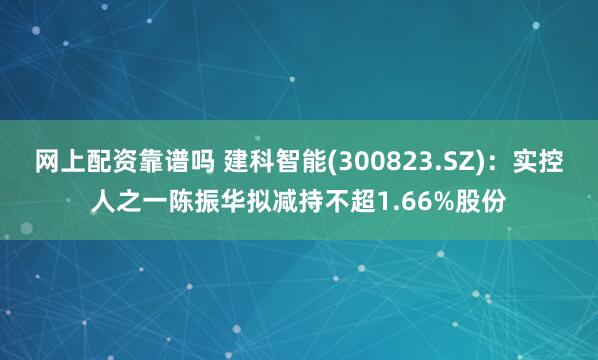 网上配资靠谱吗 建科智能(300823.SZ)：实控人之一陈振华拟减持不超1.66%股份