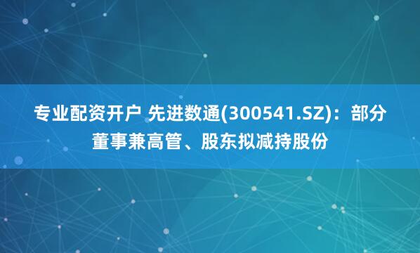 专业配资开户 先进数通(300541.SZ)：部分董事兼高管、股东拟减持股份