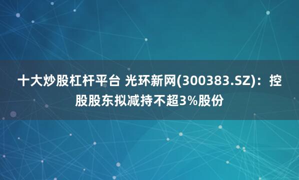 十大炒股杠杆平台 光环新网(300383.SZ)：控股股东拟减持不超3%股份