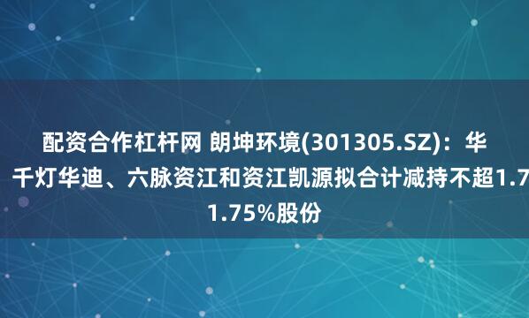 配资合作杠杆网 朗坤环境(301305.SZ)：华迪光大、千灯华迪、六脉资江和资江凯源拟合计减持不超1.75%股份