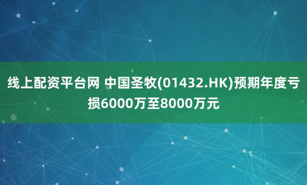 线上配资平台网 中国圣牧(01432.HK)预期年度亏损6000万至8000万元