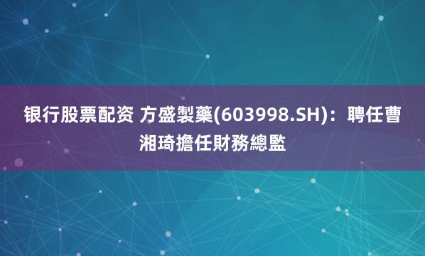 银行股票配资 方盛製藥(603998.SH)：聘任曹湘琦擔任財務總監