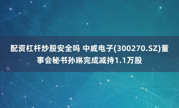 配资杠杆炒股安全吗 中威电子(300270.SZ)董事会秘书孙琳完成减持1.1万股