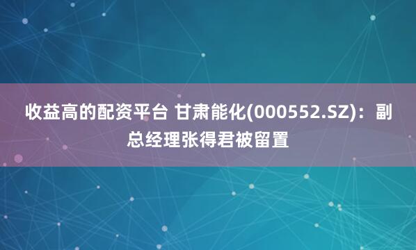 收益高的配资平台 甘肃能化(000552.SZ)：副总经理张得君被留置