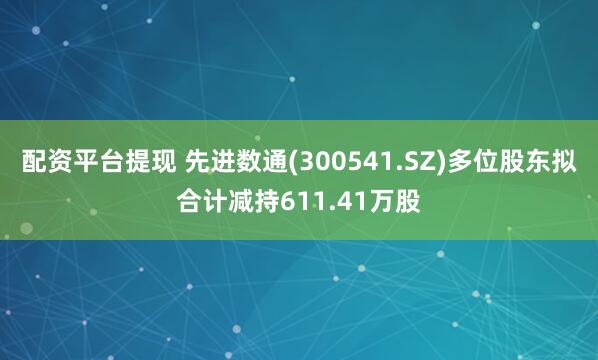 配资平台提现 先进数通(300541.SZ)多位股东拟合计减持611.41万股