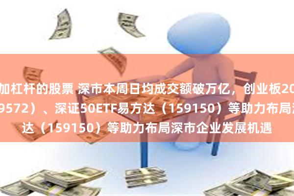 加杠杆的股票 深市本周日均成交额破万亿，创业板200ETF易方达（159572）、深证50ETF易方达（159150）等助力布局深市企业发展机遇