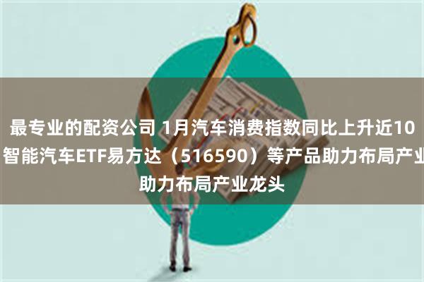 最专业的配资公司 1月汽车消费指数同比上升近100%，智能汽车ETF易方达（516590）等产品助力布局产业龙头