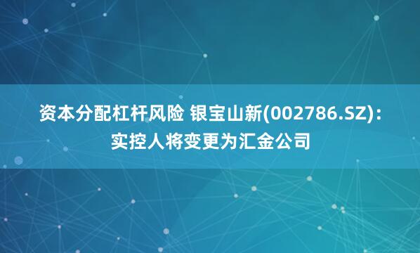 资本分配杠杆风险 银宝山新(002786.SZ)：实控人将变更为汇金公司