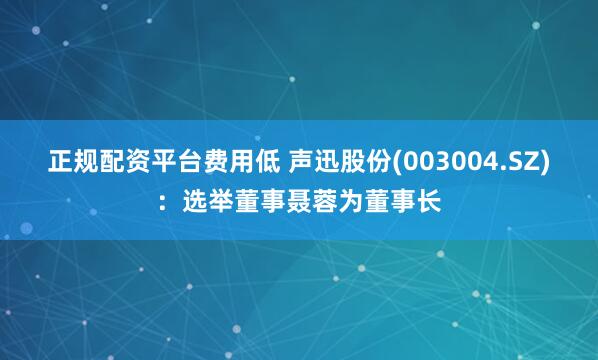 正规配资平台费用低 声迅股份(003004.SZ)：选举董事聂蓉为董事长