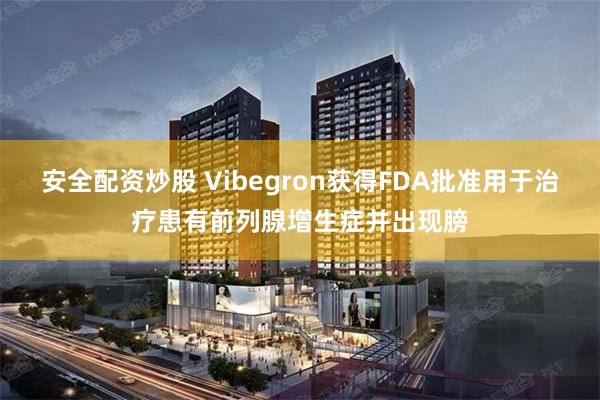 安全配资炒股 Vibegron获得FDA批准用于治疗患有前列腺增生症并出现膀