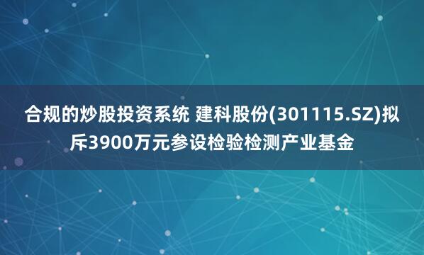 合规的炒股投资系统 建科股份(301115.SZ)拟斥3900万元参设检验检测产业基金