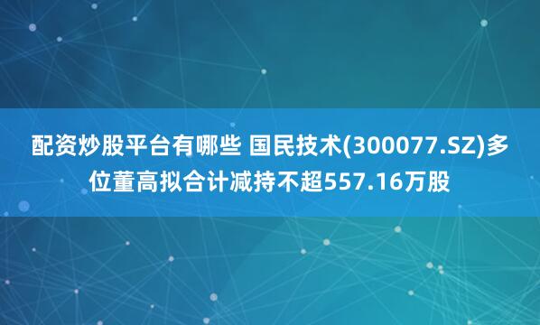 配资炒股平台有哪些 国民技术(300077.SZ)多位董高拟合计减持不超557.16万股