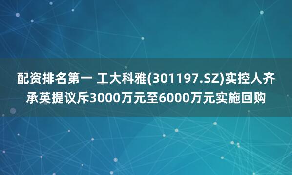 配资排名第一 工大科雅(301197.SZ)实控人齐承英提议斥3000万元至6000万元实施回购