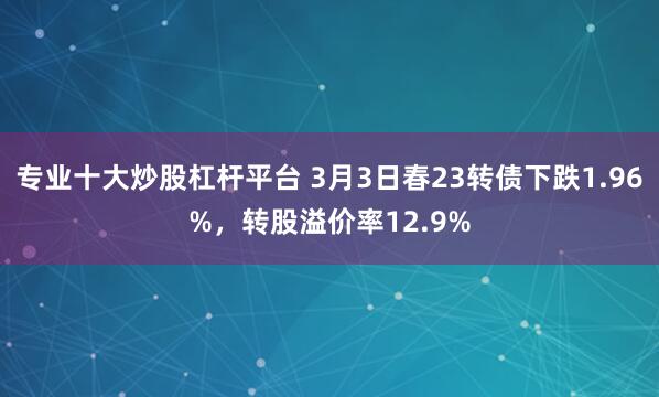 专业十大炒股杠杆平台 3月3日春23转债下跌1.96%，转股溢价率12.9%