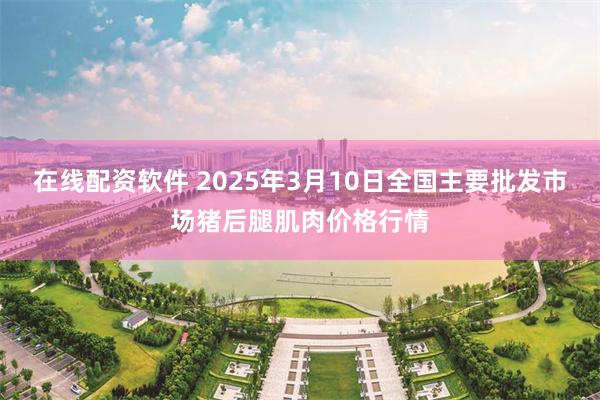 在线配资软件 2025年3月10日全国主要批发市场猪后腿肌肉价格行情