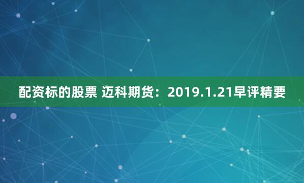 配资标的股票 迈科期货：2019.1.21早评精要