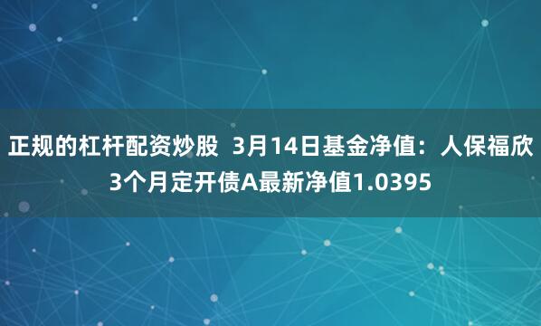 正规的杠杆配资炒股  3月14日基金净值：人保福欣3个月定开债A最新净值1.0395